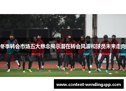 冬季转会市场五大悬念揭示潜在转会风波和球员未来走向