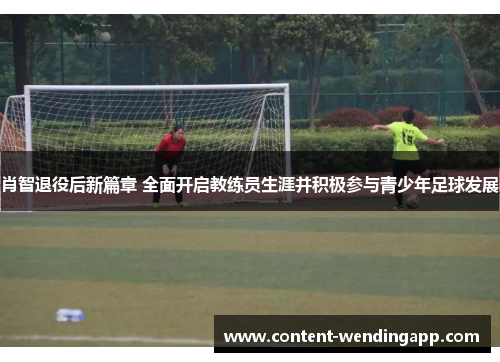 肖智退役后新篇章 全面开启教练员生涯并积极参与青少年足球发展