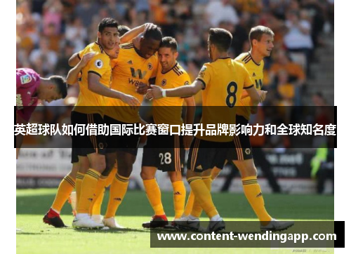 英超球队如何借助国际比赛窗口提升品牌影响力和全球知名度