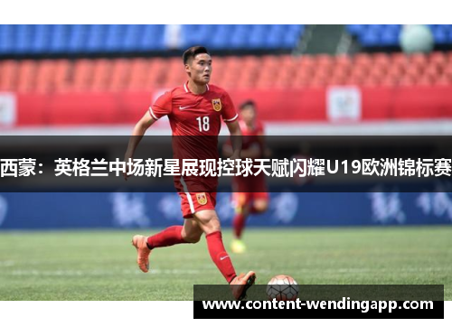 西蒙：英格兰中场新星展现控球天赋闪耀U19欧洲锦标赛