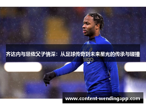 齐达内与恩佐父子情深：从足球传奇到未来星光的传承与碰撞